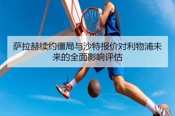 萨拉赫续约僵局与沙特报价对利物浦未来的全面影响评估