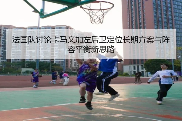 法国队讨论卡马文加左后卫定位长期方案与阵容平衡新思路