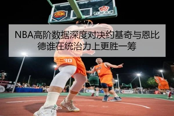 NBA高阶数据深度对决约基奇与恩比德谁在统治力上更胜一筹
