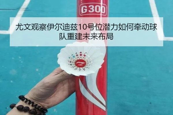 尤文观察伊尔迪兹10号位潜力如何牵动球队重建未来布局