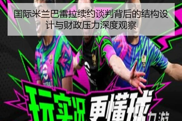 国际米兰巴雷拉续约谈判背后的结构设计与财政压力深度观察