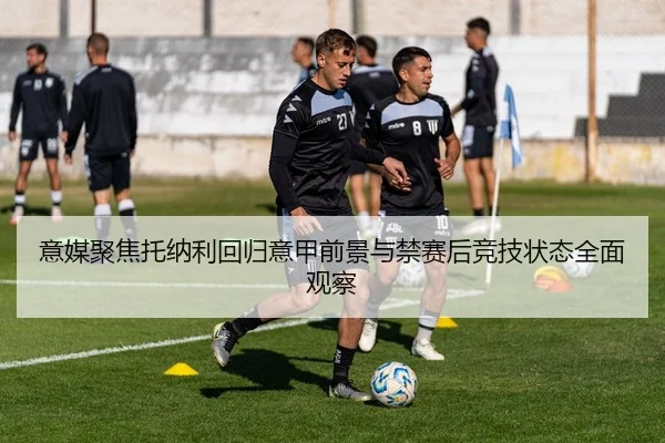 意媒聚焦托纳利回归意甲前景与禁赛后竞技状态全面观察
