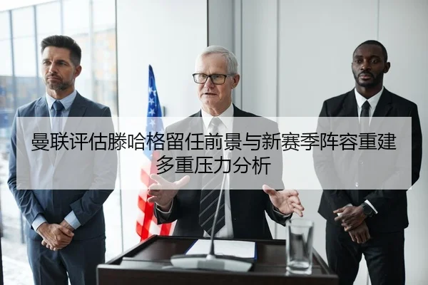 曼联评估滕哈格留任前景与新赛季阵容重建多重压力分析