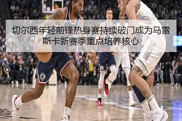 切尔西年轻前锋热身赛持续破门成为马雷斯卡新赛季重点培养核心