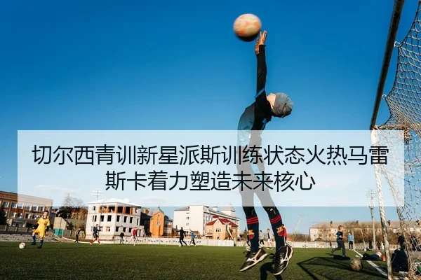 切尔西青训新星派斯训练状态火热马雷斯卡着力塑造未来核心